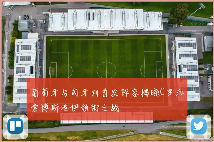 葡萄牙与匈牙利首发阵容揭晓C罗和索博斯洛伊领衔出战