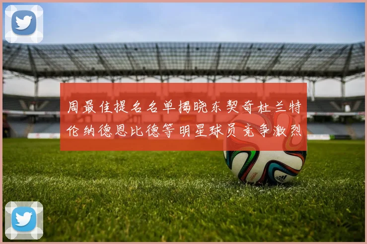 周最佳提名名单揭晓东契奇杜兰特伦纳德恩比德等明星球员竞争激烈