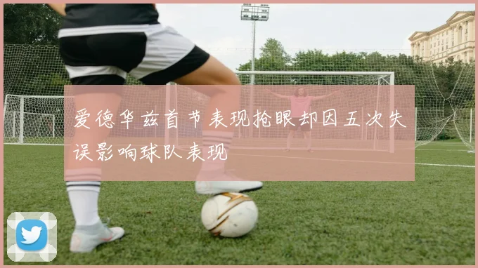 爱德华兹首节表现抢眼却因五次失误影响球队表现