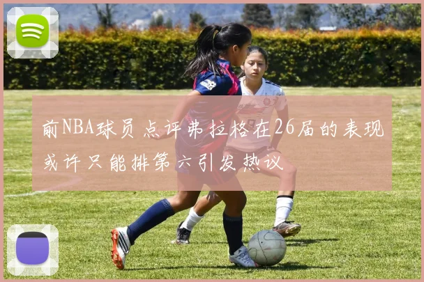 前NBA球员点评弗拉格在26届的表现或许只能排第六引发热议