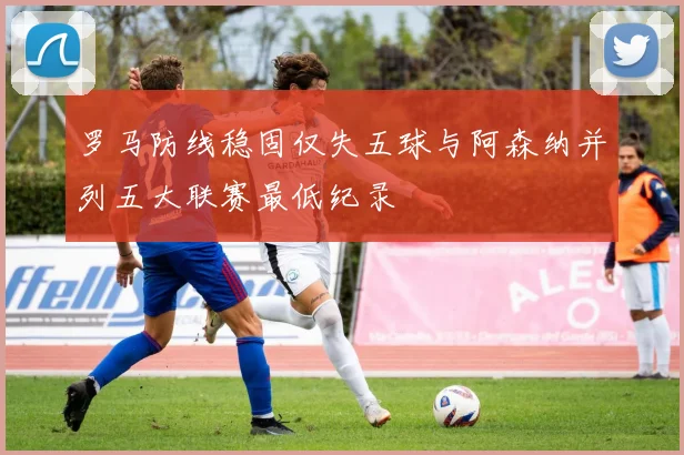 罗马防线稳固仅失五球与阿森纳并列五大联赛最低纪录