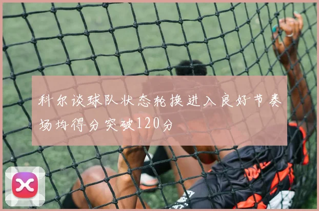 科尔谈球队状态轮换进入良好节奏场均得分突破120分