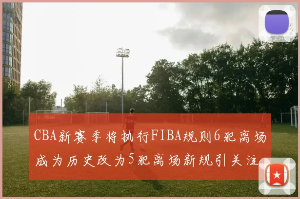 CBA新赛季将执行FIBA规则6犯离场成为历史改为5犯离场新规引关注