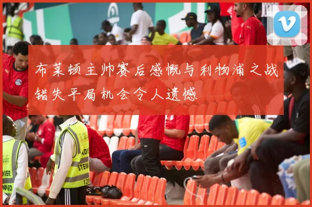 布莱顿主帅赛后感慨与利物浦之战错失平局机会令人遗憾