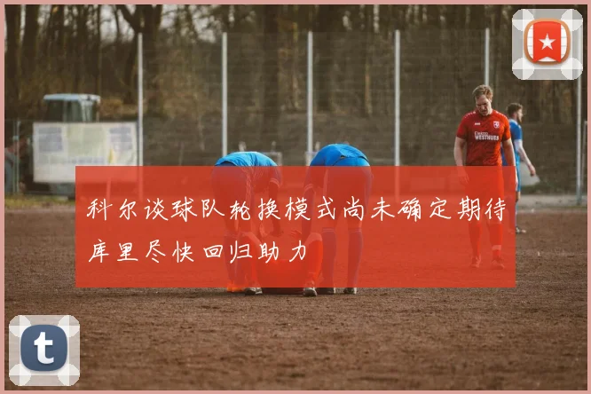 科尔谈球队轮换模式尚未确定期待库里尽快回归助力