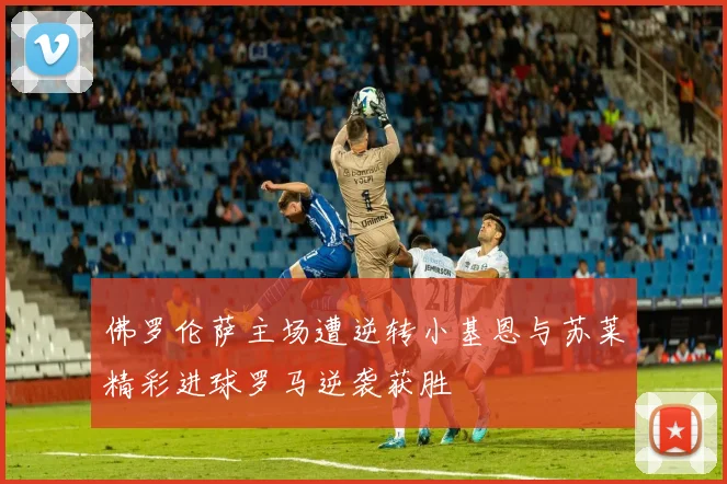 佛罗伦萨主场遭逆转小基恩与苏莱精彩进球罗马逆袭获胜