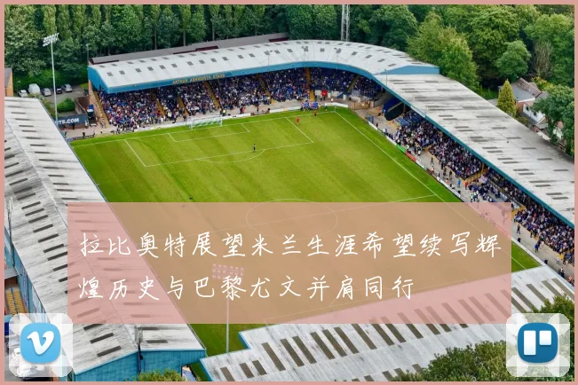 拉比奥特展望米兰生涯希望续写辉煌历史与巴黎尤文并肩同行