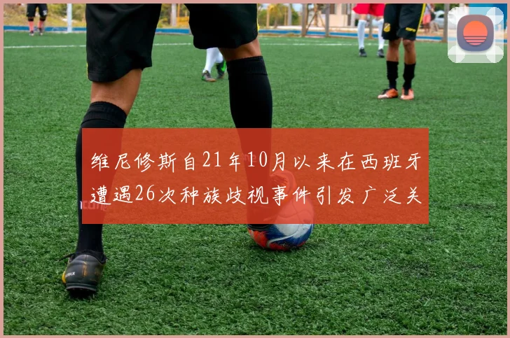 维尼修斯自21年10月以来在西班牙遭遇26次种族歧视事件引发广泛关注