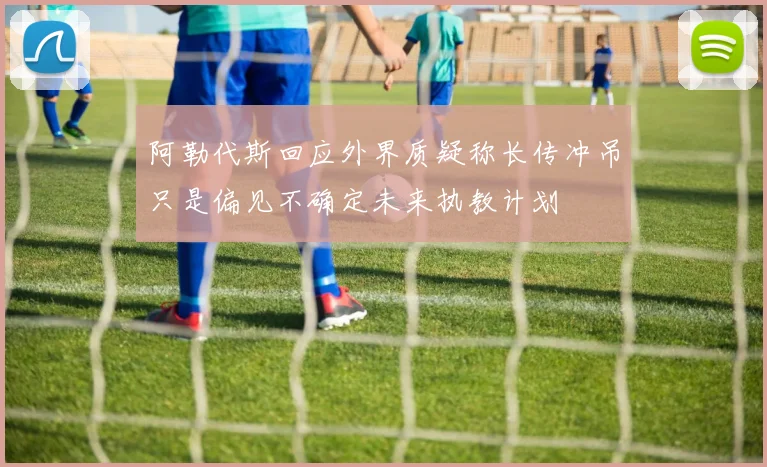 阿勒代斯回应外界质疑称长传冲吊只是偏见不确定未来执教计划