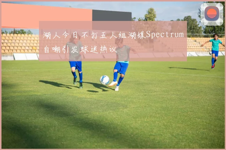 湖人今日不打五人组湖媒Spectrum自嘲引发球迷热议