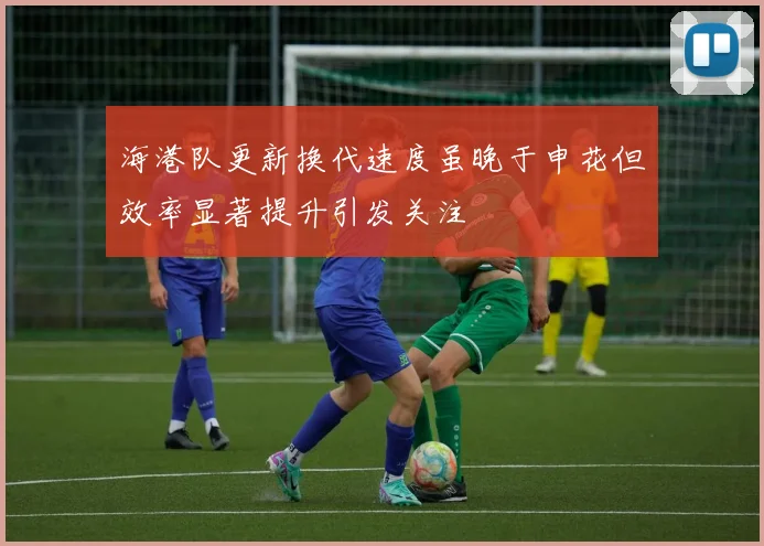 海港队更新换代速度虽晚于申花但效率显著提升引发关注