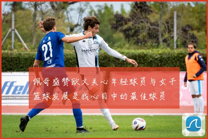 佩奇盛赞欧文关心年轻球员与女子篮球发展是我心目中的最佳球员