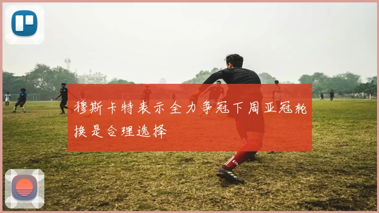 穆斯卡特表示全力争冠下周亚冠轮换是合理选择