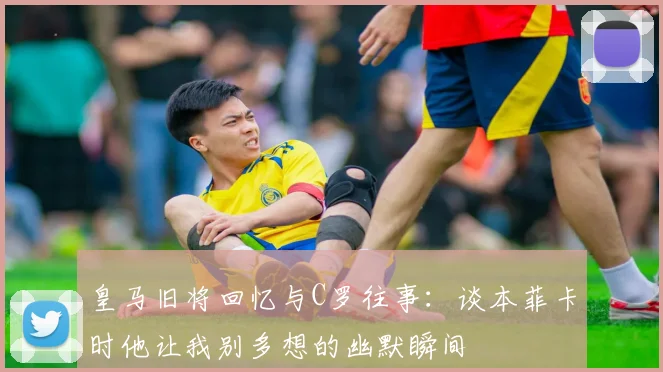 皇马旧将回忆与C罗往事：谈本菲卡时他让我别多想的幽默瞬间