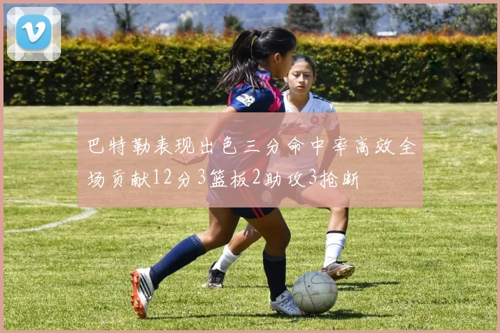 巴特勒表现出色三分命中率高效全场贡献12分3篮板2助攻3抢断