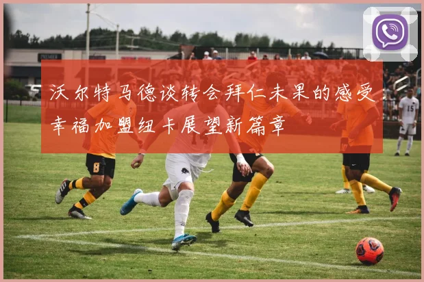 沃尔特马德谈转会拜仁未果的感受幸福加盟纽卡展望新篇章