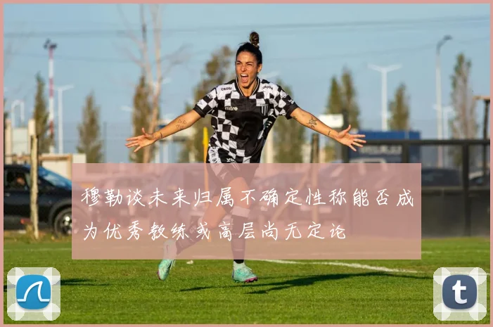 穆勒谈未来归属不确定性称能否成为优秀教练或高层尚无定论