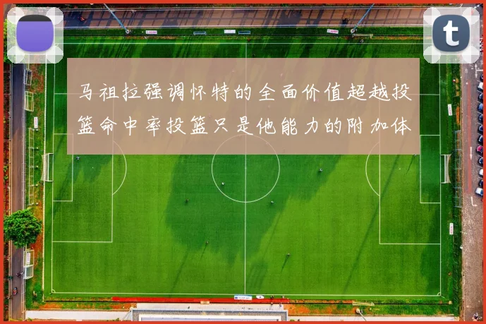 马祖拉强调怀特的全面价值超越投篮命中率投篮只是他能力的附加体现