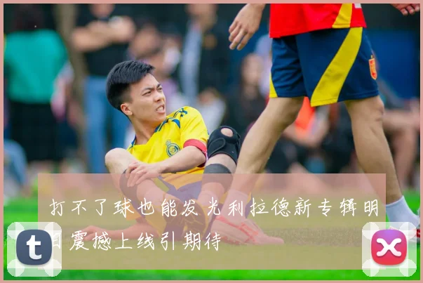 打不了球也能发光利拉德新专辑明日震撼上线引期待
