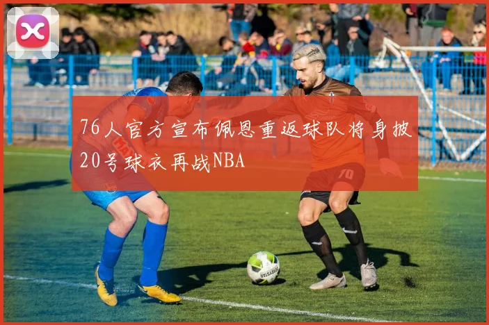 76人官方宣布佩恩重返球队将身披20号球衣再战NBA