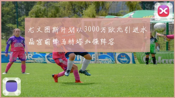 尤文图斯计划以3000万欧元引进水晶宫前锋马特塔加强阵容