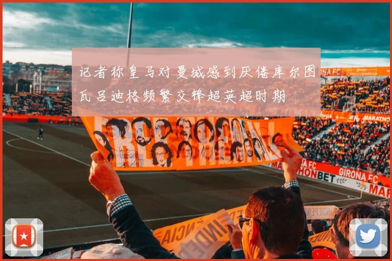 记者称皇马对曼城感到厌倦库尔图瓦吕迪格频繁交锋超英超时期