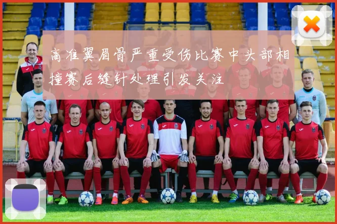 高准翼眉骨严重受伤比赛中头部相撞赛后缝针处理引发关注