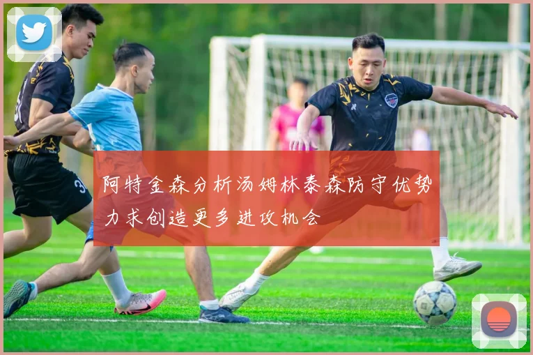 阿特金森分析汤姆林泰森防守优势力求创造更多进攻机会