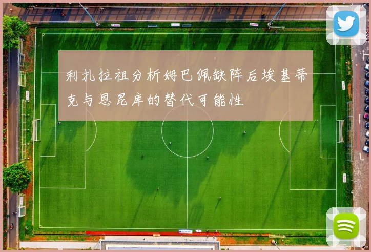 利扎拉祖分析姆巴佩缺阵后埃基蒂克与恩昆库的替代可能性