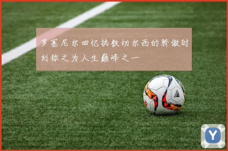 罗塞尼尔回忆执教切尔西的骄傲时刻称之为人生巅峰之一