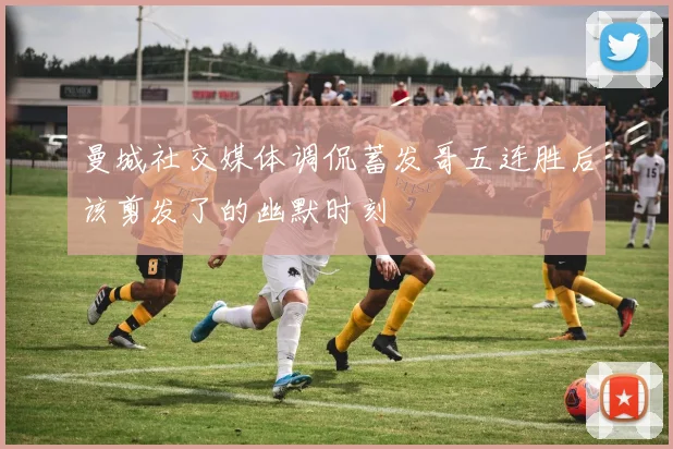 曼城社交媒体调侃蓄发哥五连胜后该剪发了的幽默时刻