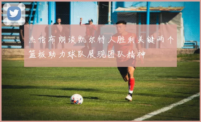 杰伦布朗谈凯尔特人胜利关键两个篮板助力球队展现团队精神