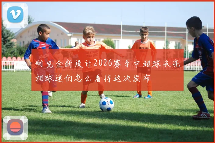 耐克全新设计2026赛季中超球衣亮相球迷们怎么看待这次发布