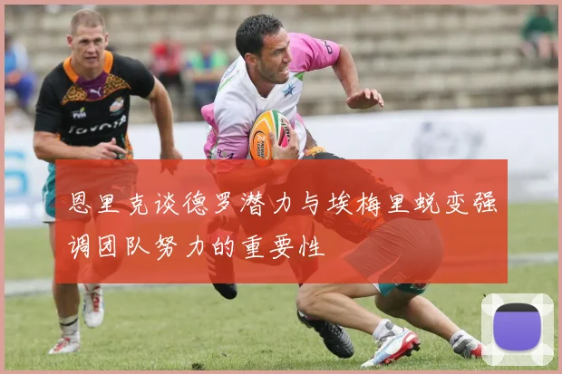 恩里克谈德罗潜力与埃梅里蜕变强调团队努力的重要性
