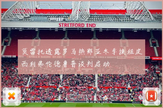 莫雷托透露罗马热那亚冬季换租皮西利弗伦德鲁普谈判启动