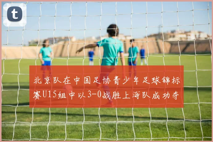 北京队在中国足协青少年足球锦标赛U15组中以3-0战胜上海队成功夺冠