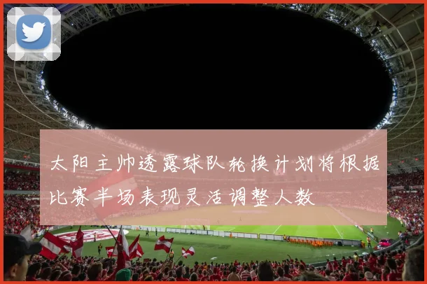 太阳主帅透露球队轮换计划将根据比赛半场表现灵活调整人数