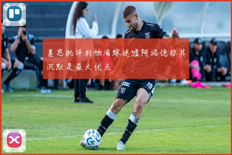 基恩批评利物浦球迷嘘阿诺德称其沉默是最大优点
