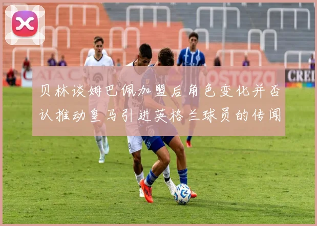 贝林谈姆巴佩加盟后角色变化并否认推动皇马引进英格兰球员的传闻