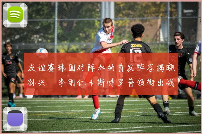 友谊赛韩国对阵加纳首发阵容揭晓孙兴慜李刚仁卡斯特罗普领衔出战